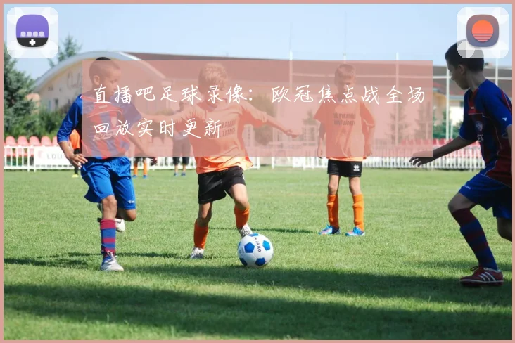 直播吧足球录像：欧冠焦点战全场回放实时更新
