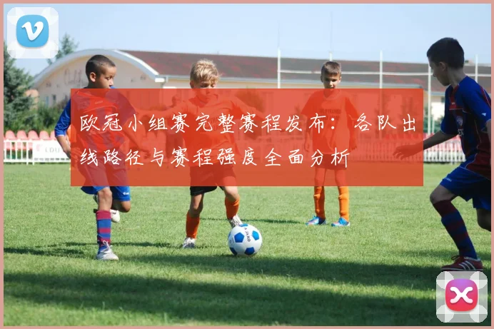 欧冠小组赛完整赛程发布：各队出线路径与赛程强度全面分析