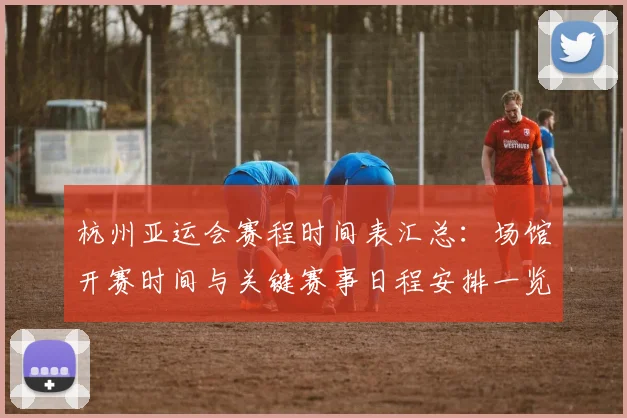 杭州亚运会赛程时间表汇总：场馆开赛时间与关键赛事日程安排一览