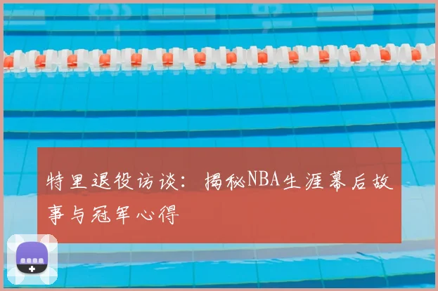 特里退役访谈：揭秘NBA生涯幕后故事与冠军心得