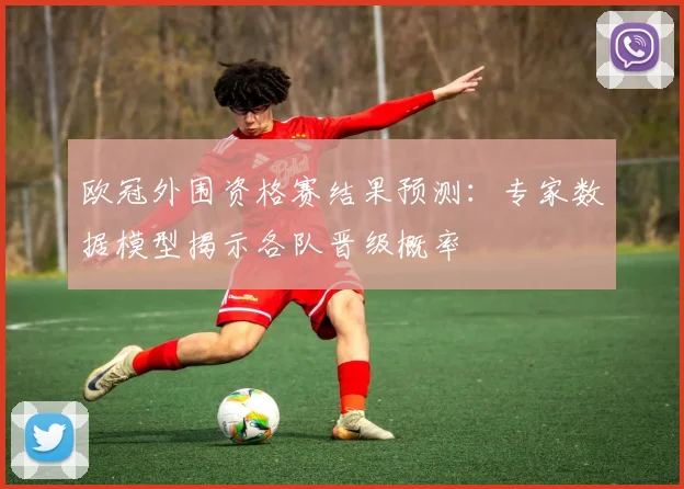 欧冠外围资格赛结果预测：专家数据模型揭示各队晋级概率