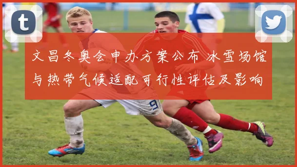 文昌冬奥会申办方案公布 冰雪场馆与热带气候适配可行性评估及影响