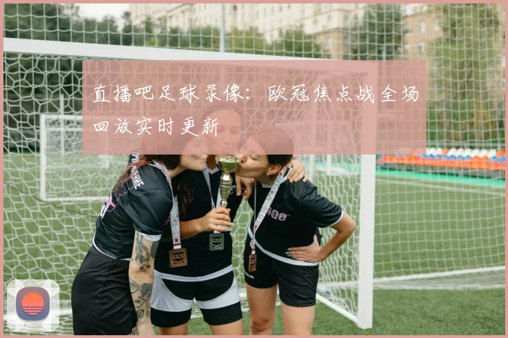 直播吧足球录像：欧冠焦点战全场回放实时更新