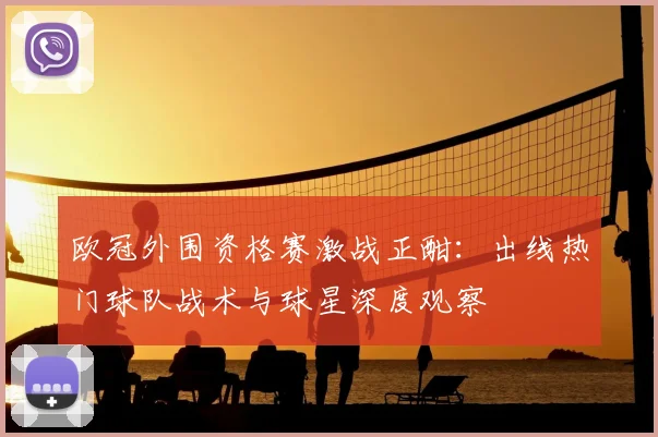 欧冠外围资格赛激战正酣：出线热门球队战术与球星深度观察