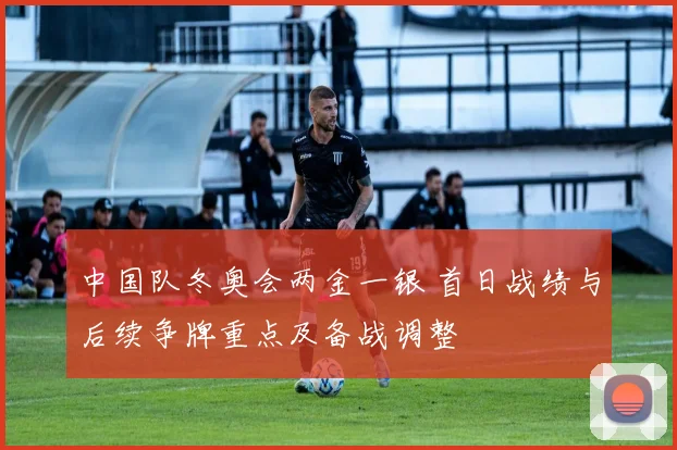 中国队冬奥会两金一银 首日战绩与后续争牌重点及备战调整