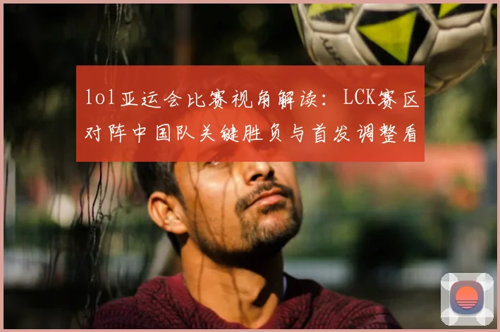 lol亚运会比赛视角解读：LCK赛区对阵中国队关键胜负与首发调整看点