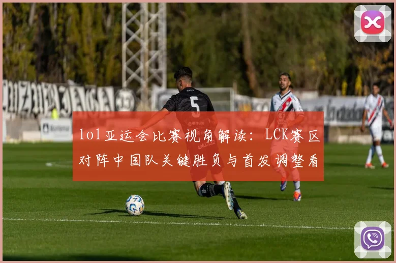 lol亚运会比赛视角解读：LCK赛区对阵中国队关键胜负与首发调整看点