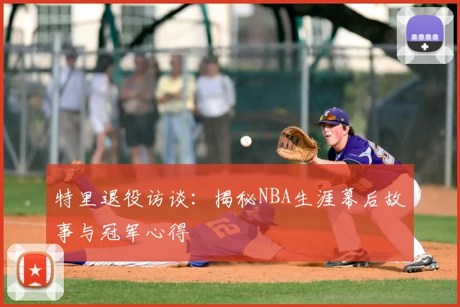 特里退役访谈：揭秘NBA生涯幕后故事与冠军心得