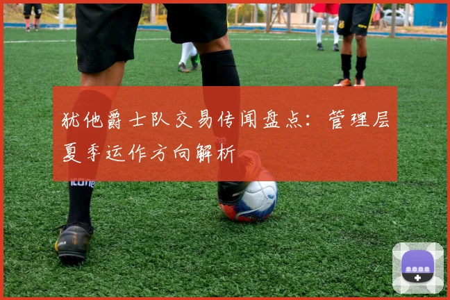 犹他爵士队交易传闻盘点：管理层夏季运作方向解析