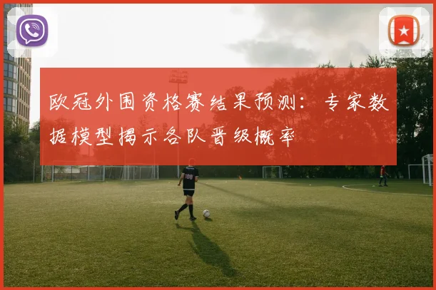 欧冠外围资格赛结果预测：专家数据模型揭示各队晋级概率