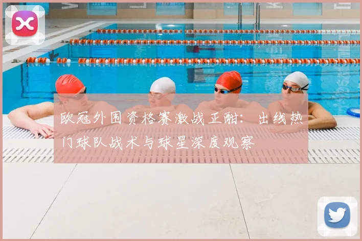 欧冠外围资格赛激战正酣：出线热门球队战术与球星深度观察